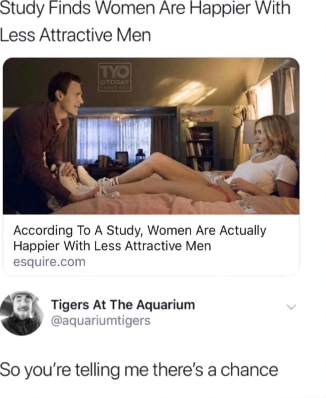 Study Finds Women Are Happler With Less Attractive Men According To A Study Women Are Actually Happier With Less Attractive Men esquirecom L Tigers At The Aquarium aquariumtigers So youre telling me theres a chance