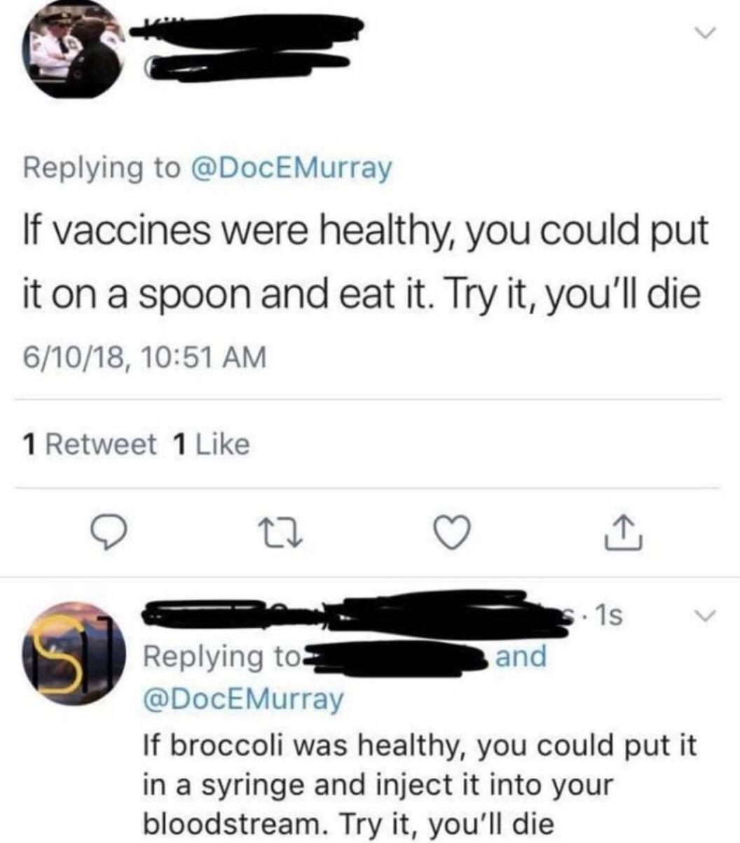 Replying to DocEMurray If vaccines were healthy you could put it on a spoon and eat it Try it youll die 61018 1051 AM 1 Retweet 1 Like O v J 1s Replying to S and DocEMurray If broccoli was healthy you could put it in a syringe and inject it into your bloodstream Try it youll die
