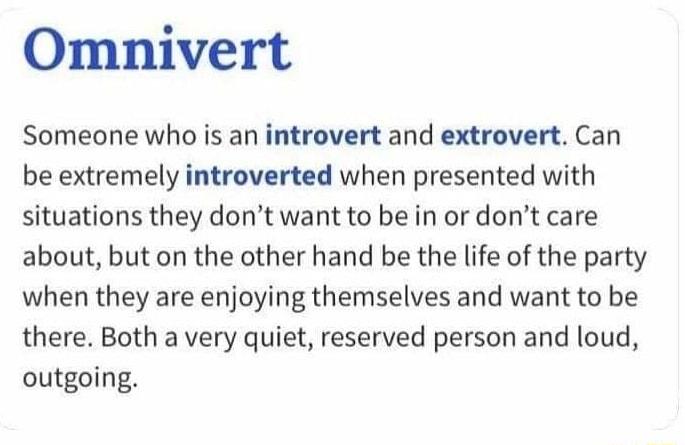 Omnivert Someone who is an introvert and extrovert Can be extremely introverted when presented with situations they dont want to be in or dont care about but on the other hand be the life of the party when they are enjoying themselves and want to be there Both a very quiet reserved person and loud outgoing
