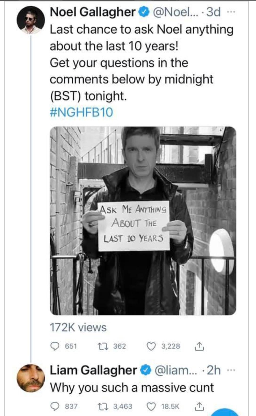 Noel Gallagher Noel 3d Last chance to ask Noel anything about the last 10 years Get your questions in the comments below by midnight BST tonight HINGHFD U 172K views Q 651 11 362 Q 3228 Liam Gallagher liam 2h Why you such a massive cunt Q 837 171 3463 Q 185k T