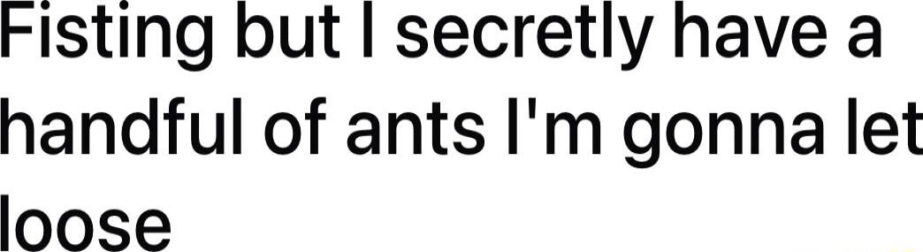 Fisting but secretly have a handful of ants Im gonna let loose