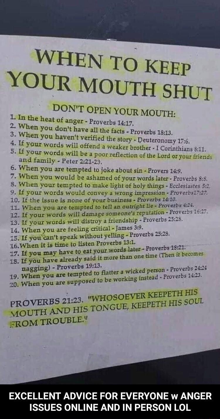 WHEN T0o KEEP YOUR MOUTH syuy DON LIn the heat fON T OPEN YOUR MOUTH 2 When you avilfer Proverbs 1417 ont hav o fac When you havent v aflj hLIfJLtS s e LbLs e 4 If your words will offend the story Deuteronomy 176 5 If s end a weaker brother I Corinthians 811 It your words will be a orinthians 11 P poorreflection of the Lord or your fri and family Peter 221 23 or your friends 6 When i zzu axe tempt