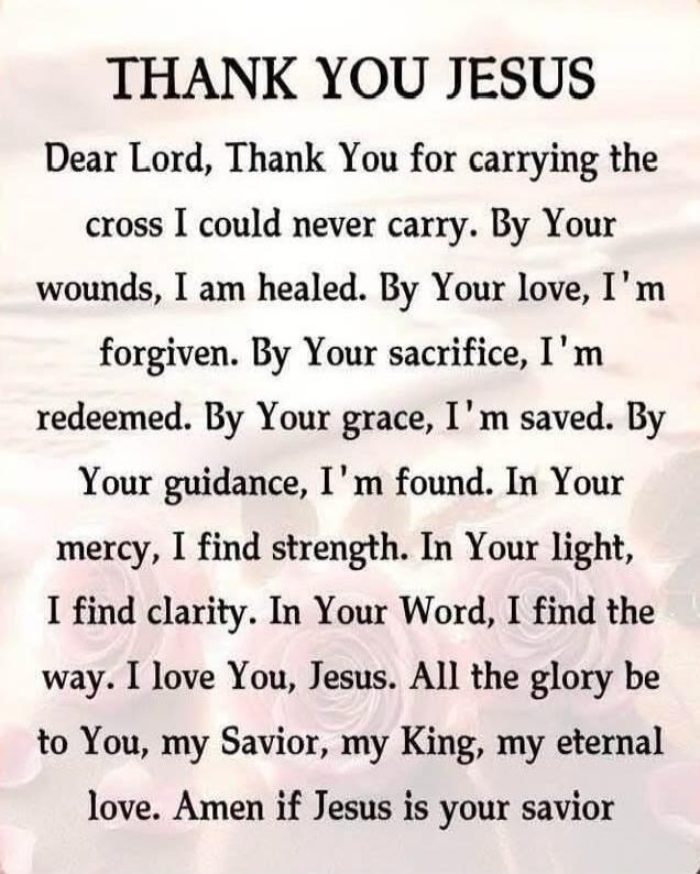 THANK YOU JESUS
Dear Lord, Thank You for carrying the cross I could never carry. By Your wounds, I am healed. By Your love, I'm forgiven. By Your sacrifice, I'm redeemed. By Your grace, I'm saved. By Your guidance, I'm found. In Your mercy, I find strength. In Your light, I find clarity. In Your Word, I find the way. I love You, Jesus. All the glor