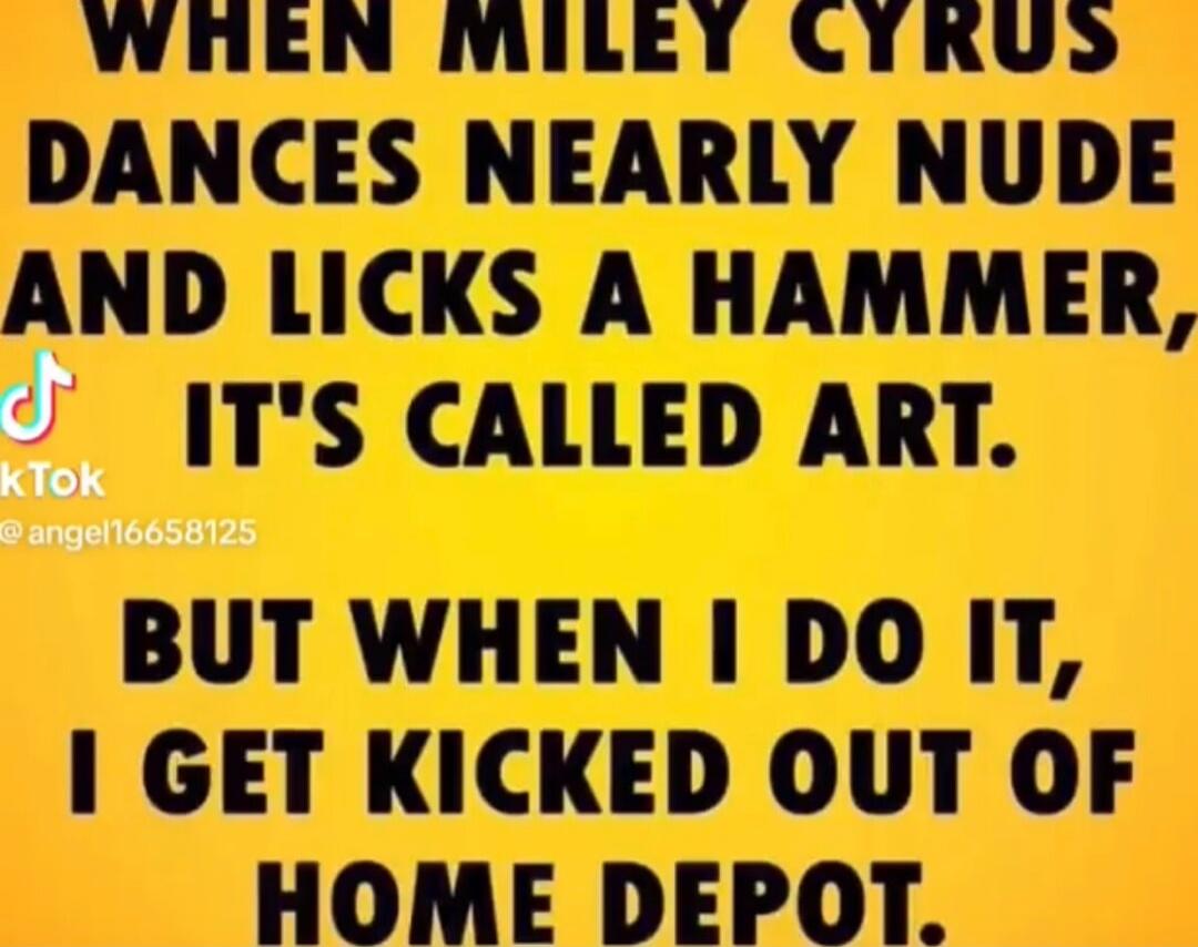 WHEN MILEY CYRUS DANCES NEARLY NUDE AND LICKS A HAMMER, IT'S CALLED ART. BUT WHEN I DO IT, I GET KICKED OUT OF HOME DEPOT.