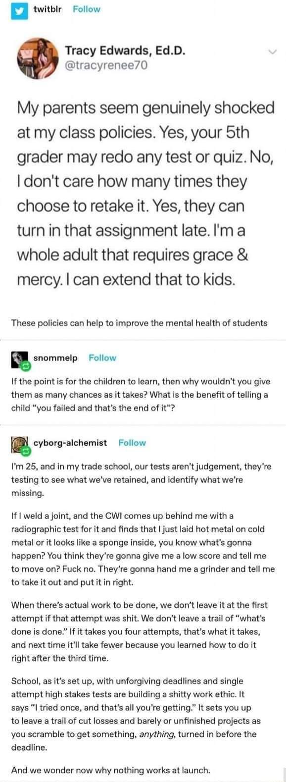 n twitblr Follow Tracy Edwards EdD tracyrenee70 My parents seem genuinely shocked at my class policies Yes your 5th grader may redo any test or quiz No dont care how many times they choose to retake it Yes they can turn in that assignment late m a whole adult that requires grace mercy can extend that to kids These policies can help to improve the mental health of students snommelp Follow If the po