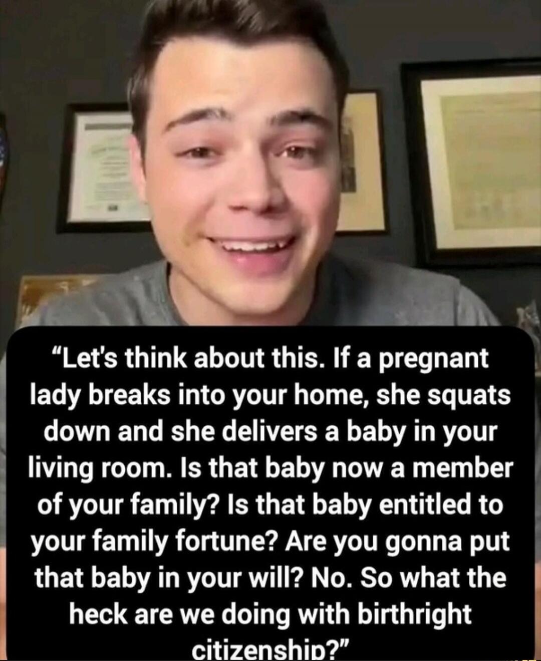 Let's think about this. If a pregnant lady breaks into your home, she squats down and she delivers a baby in your living room. Is that baby now a member of your family? Is that baby entitled to your family fortune? Are you gonna put that baby in your will? No. So what the heck are we doing with birthright citizenship?