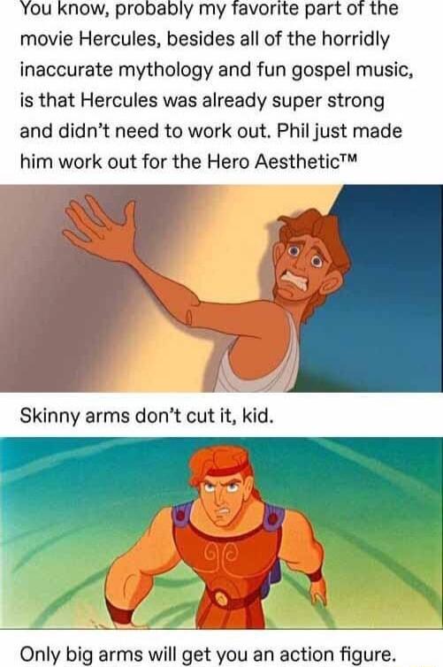 Ou know probably my favorite part of the movie Hercules besides all of the horridly inaccurate mythology and fun gospel music is that Hercules was already super strong and didnt need to work out Phil just made him work out for the Hero Aesthetic Skinny arms dont cut it kid