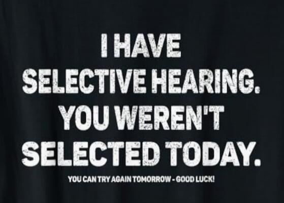 I HAVE SELECTIVE HEARING. YOU WERNT SELECTED TODAY. YOU CAN TRY AGAIN TOMORROW - GOOD LUCK!