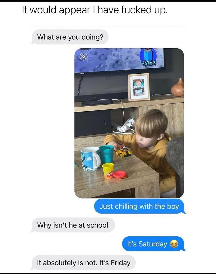 It would appear have fucked up What are you doing Why isnt he at school It absolutely is not Its Friday