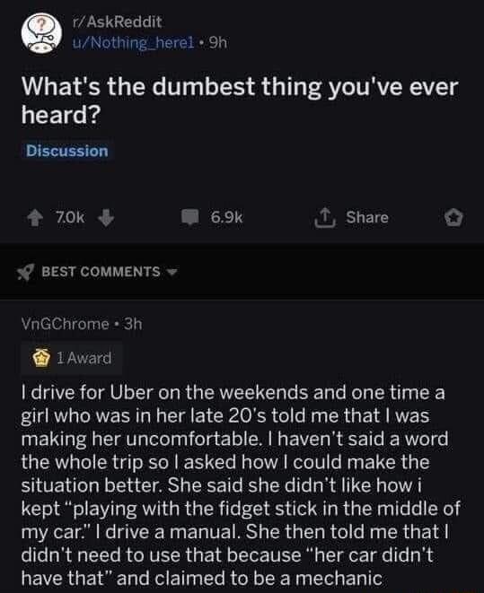 rAskReddit uNothing_herel 9h Whats the dumbest thing youve ever heard Discussion 70k W 69k 1 share 7 BEST COMMENTS VnGChrome 3h 1Award drive for Uber on the weekends and one time a girl who was in her late 20s told me that was making her uncomfortable havent said a word the whole trip so asked how could make the situation better She said she didnt like how i kept playing with the fidget stick in t