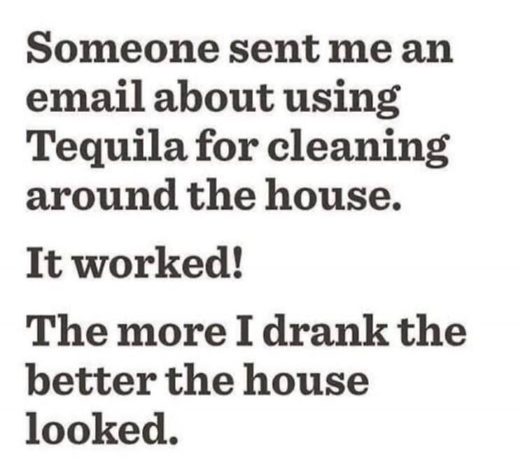 Someone sent me an email about using Tequila for cleaning around the house. It worked! The more I drank the better the house looked.