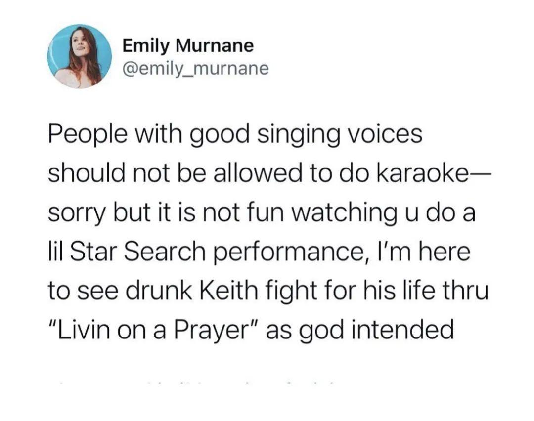 Emily Murnane emily_murnane People with good singing voices should not be allowed to do karaoke sorry but it is not fun watching u do a lil Star Search performance Im here to see drunk Keith fight for his life thru Livin on a Prayer as god intended