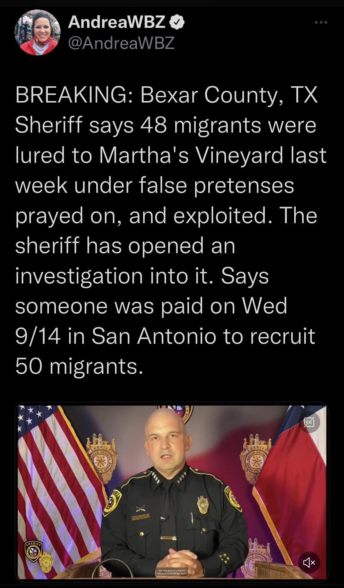 i AndreaWBZ AndreaWBZ BREAKING Bexar County TX Sheriff says 48 migrants were lured to Marthas Vineyard last week under false pretenses S1E1VTe ReTaMEToTe WV oT o 1 Te MO 1 sheriff has opened an investigation into it Says someone was paid on Wed 914 in San Antonio to recruit 50 migrants