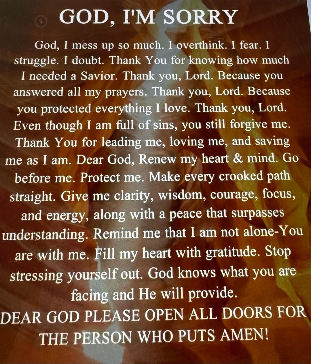 GOD, I'M SORRY
God, I mess up so much. I overthink. I fear. I struggle. I doubt. Thank You for knowing how much I needed a Savior. Thank you, Lord. Because you answered all my prayers. Thank you, Lord. Because you protected everything I love. Thank you, Lord. Even though I am full of sins, you still forgive me. Thank You for leading me, loving me, 