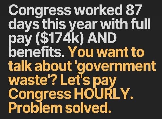 Congress worked 87 days this year with full pay ($174k) AND benefits. You want to talk about 'government waste'? Let's pay Congress HOURLY. Problem solved.