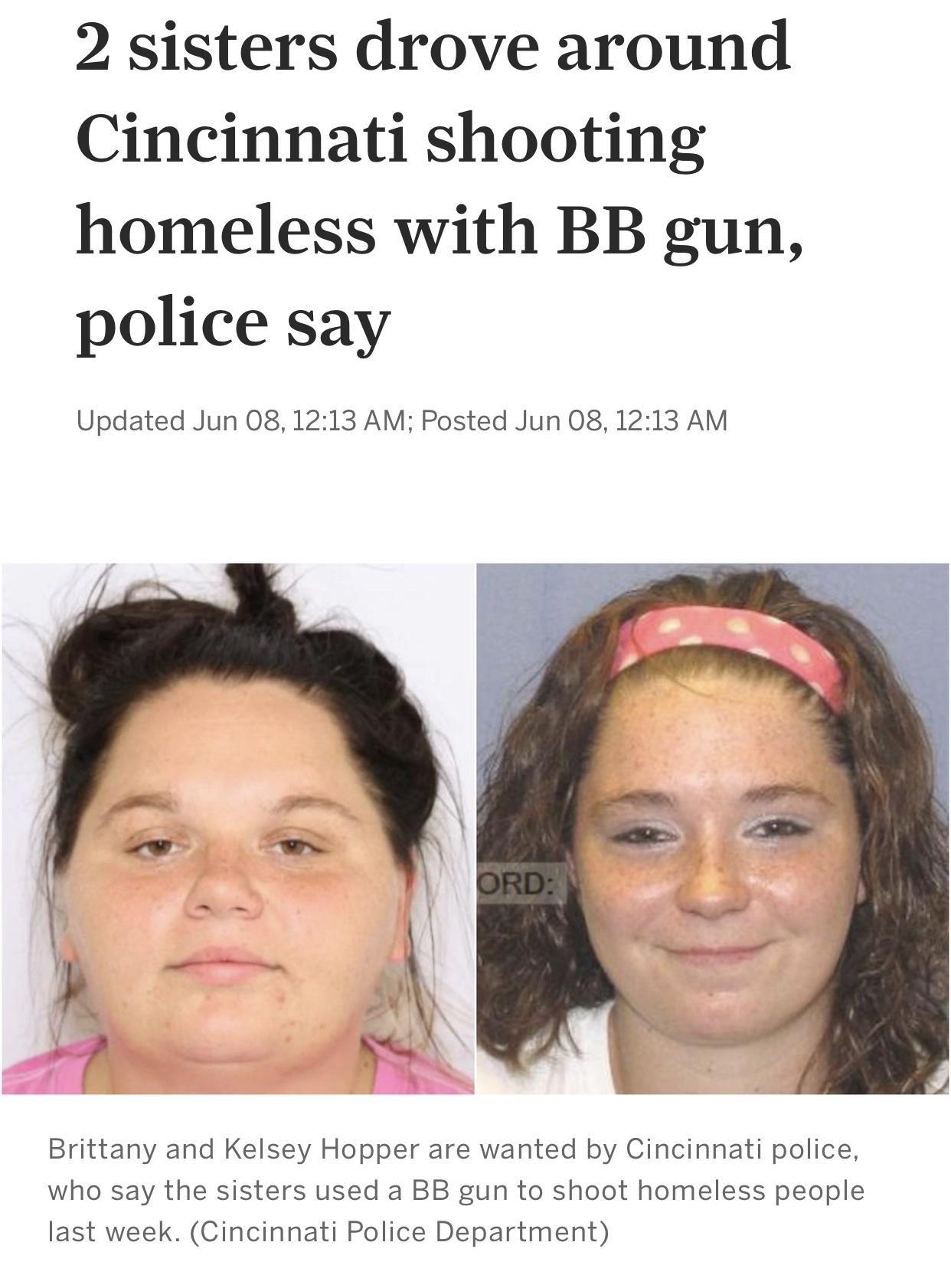 2 sisters drove around Cincinnati shooting homeless with BB gun police say Updated Jun 081213 AM Posted Jun 08 1213 AM Brittany and Kelsey Hopper are wanted by Cincinnati police who say the sisters used a BB gun to shoot homeless people last week Cincinnati Police Department