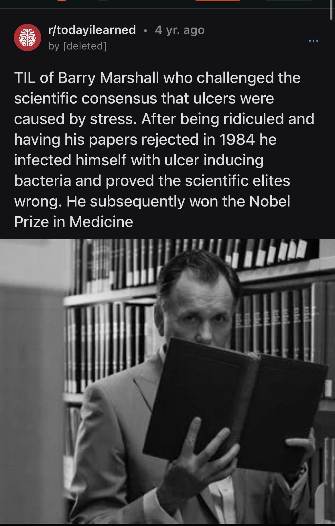 todevileamed 4yrago ACEEES RN RE AV ETS EN R R Bl T R T scientific consensus that ulcers were ETVELTe B VRSN Il T Te Rg e elTTe Ko e having his papers rejected in 1984 he infected himself with ulcer inducing bacteria and proved the scientific elites wrong He subsequently won the Nobel Prize in Medicine I g i _J