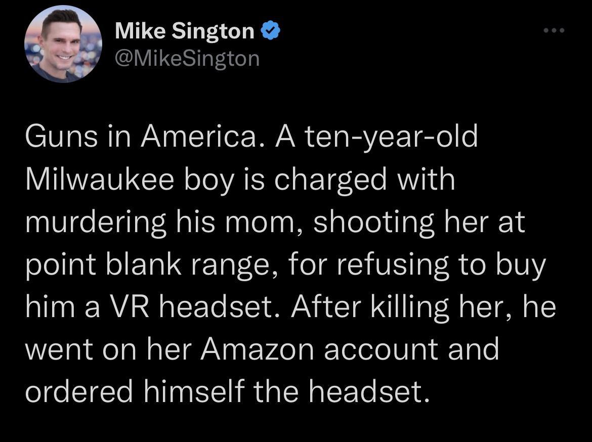 Mike Sington MikeSington Guns in America A ten year old Milwaukee boy is charged with murdering his mom shooting her at point blank range for refusing to buy him a VR headset After killing her he went on her Amazon account and ordered himself the headset