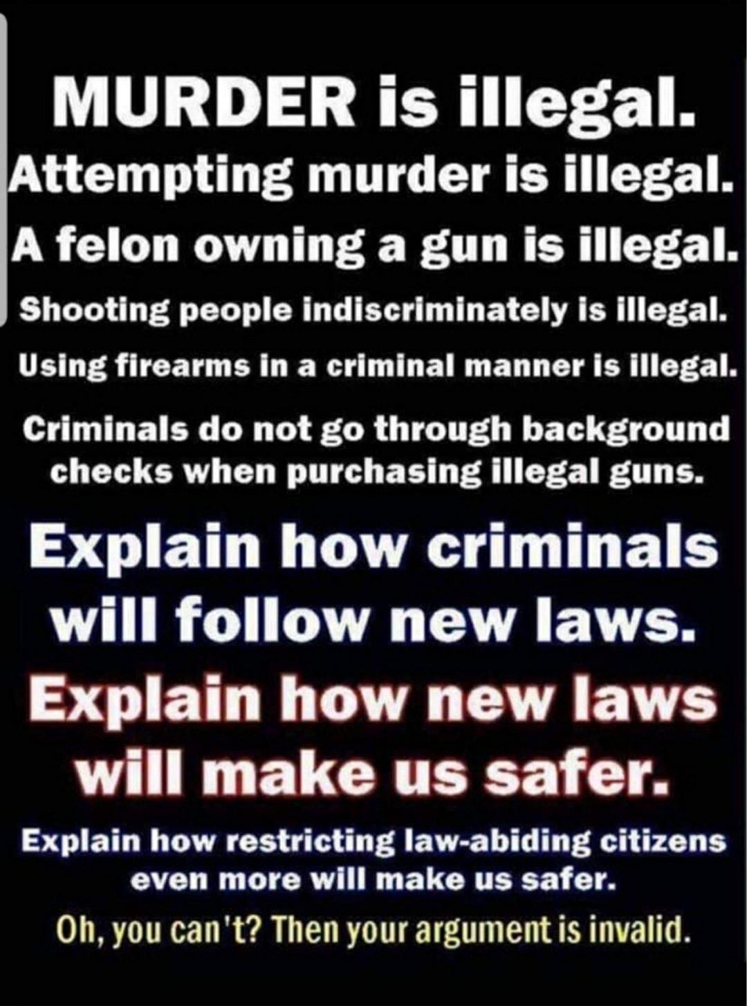 MURDER is illegal ttempting murder is illegal A felon owning a gun is illegal LG T EL T ER LG B T DRV A R ET F B Using firearms in a criminal manner is illegal Criminals do not go through background checks when purchasing illegal guns SOIETHLNES UL ELS VTR CUH VA RGNV ER SCIETTLN A EAENE will make us safer Explain how restricting law abiding citizens even more will make us safer Oh you cant Then y