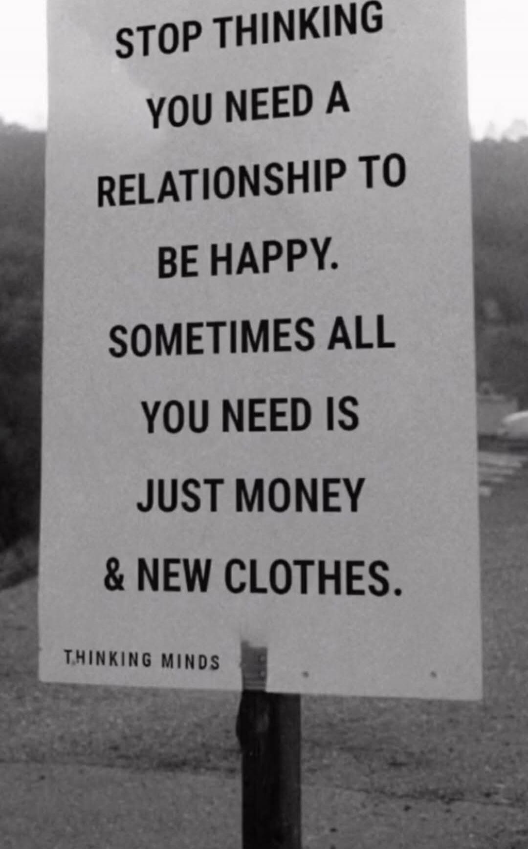 STOP THINKING
YOU NEED A
RELATIONSHIP TO
BE HAPPY.
SOMETIMES ALL
YOU NEED IS
JUST MONEY
& NEW CLOTHES.