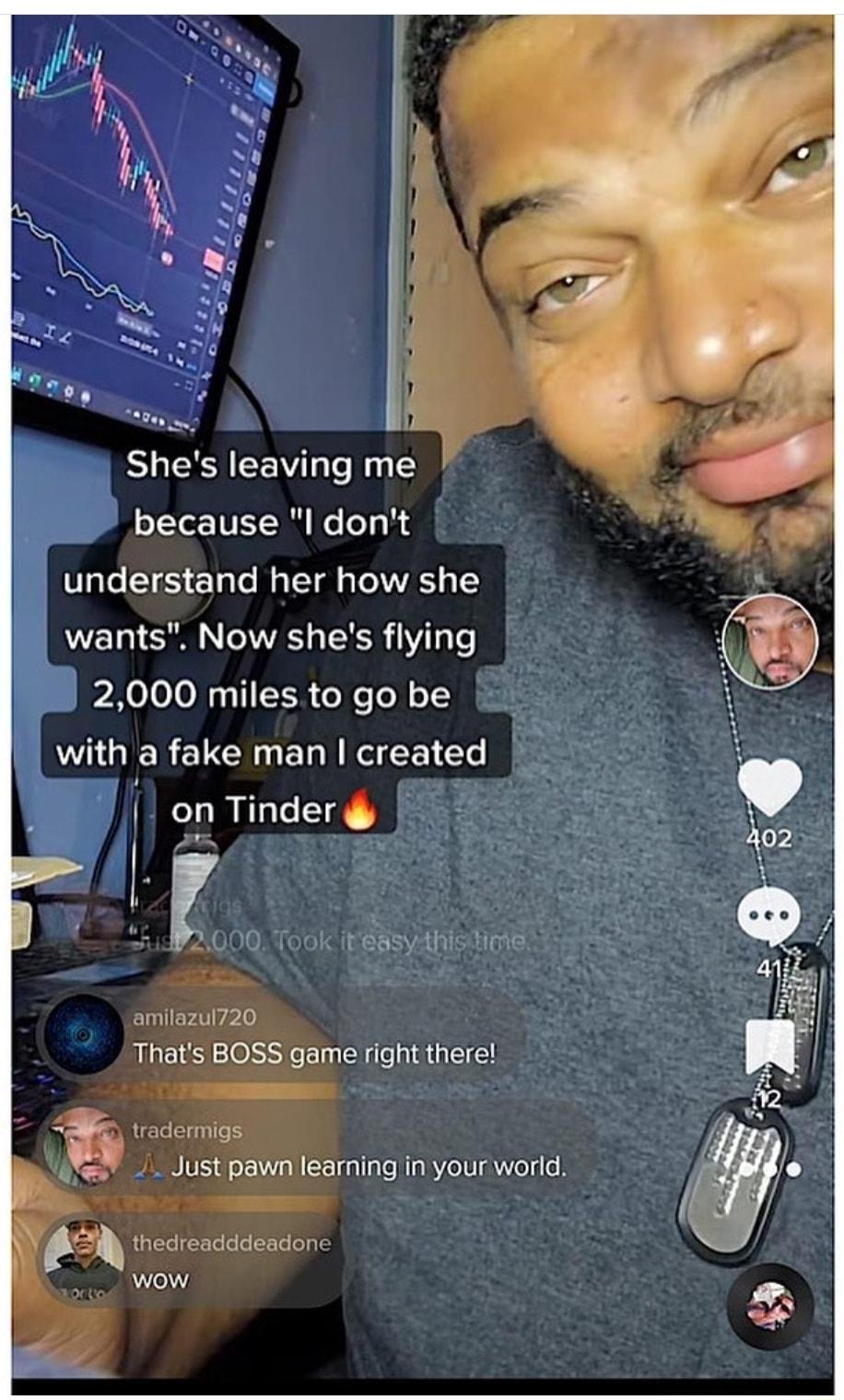 RV Tl because l dont understand her how she wants Now shes flying 2000 miles to go be with a fake man created on Tinder 00 ook iEeBSyAhsine amilazu720 Thats BOSS game right there vadermigs U B pawnlesrning inyourword Y thedreadddendon