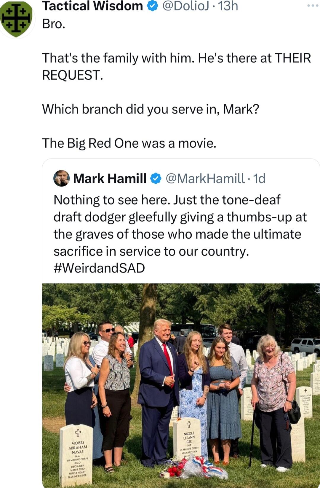 Tactical Wisdom DolioJ 13h Bro Thats the family with him Hes there at THEIR REQUEST Which branch did you serve in Mark The Big Red One was a movie Mark Hamill ViarkHamill 1d Nothing to see here Just the tone deaf draft dodger gleefully giving a thumbs up at the graves of those who made the ultimate sacrifice in service to our country WeirdandSAD