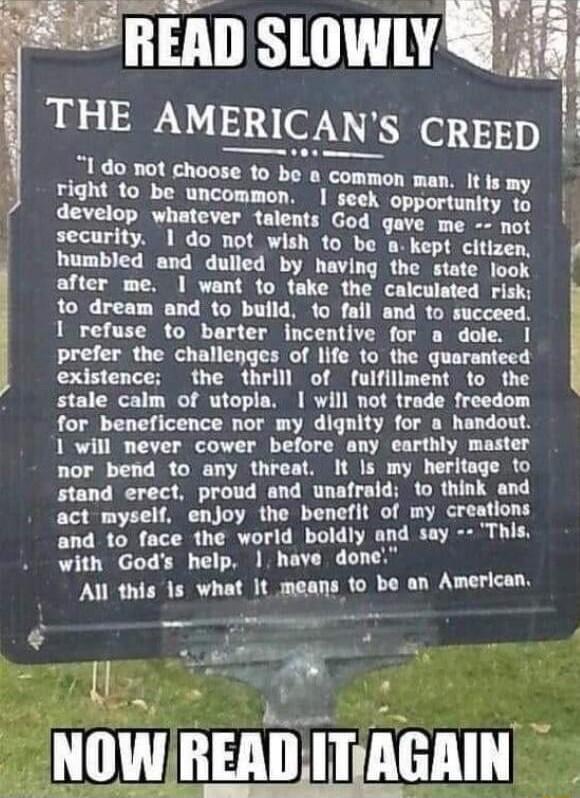 READ SLOWLY THE AMERICANS CREED do not choose to be a st e e develop whatever talents God qave me not security 1 do not wish to be o kept citizen humbled and dulled by having the state look after me 1 want to take the calculated risk to dream and to build 1o fail and to succeed 1 refuse to barter incentive for a dole I prefer the challenges of life to the quaranteed existence the thrill of fulfill