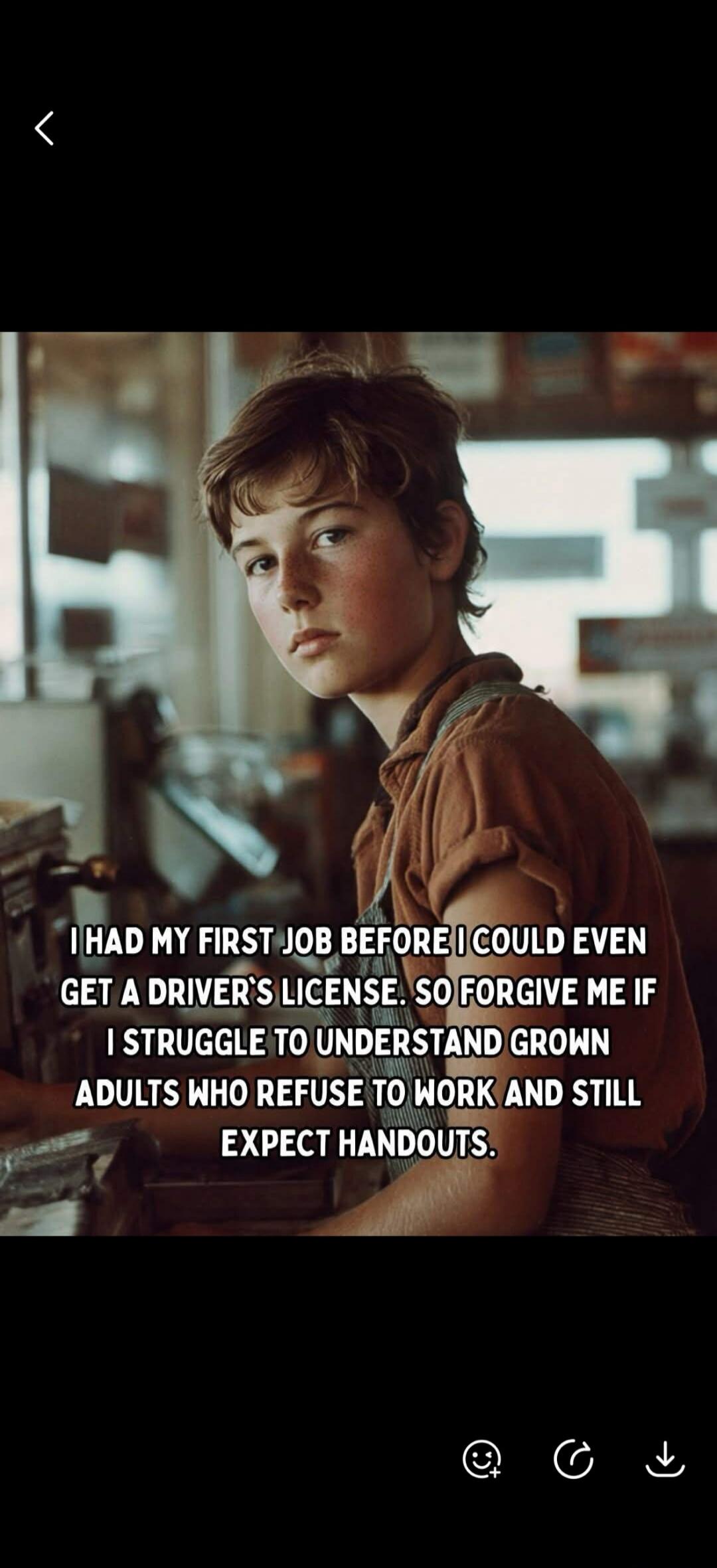 I HAD MY FIRST JOB BEFORE I COULD EVEN GET A DRIVER'S LICENSE. SO FORGIVE ME IF I STRUGGLE TO UNDERSTAND GROWN ADULTS WHO REFUSE TO WORK AND STILL EXPECT HANDOUTS.