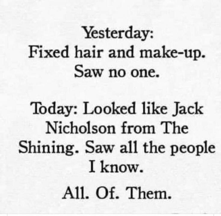 Yesterday: Fixed hair and make-up. Saw no one. Today: Looked like Jack Nicholson from The Shining. Saw all the people I know. All. Of. Them.