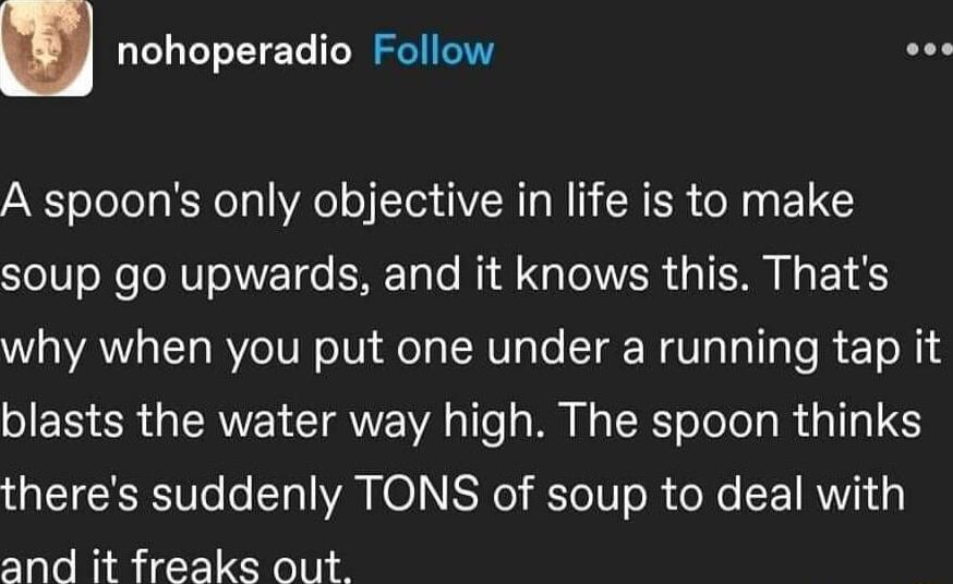 nohoperadio Follow sos A spoons only objective in life is to make soup go upwards and it knows this Thats why when you put one under a running tap it blasts the water way high The spoon thinks theres suddenly TONS of soup to deal with and it freaks out