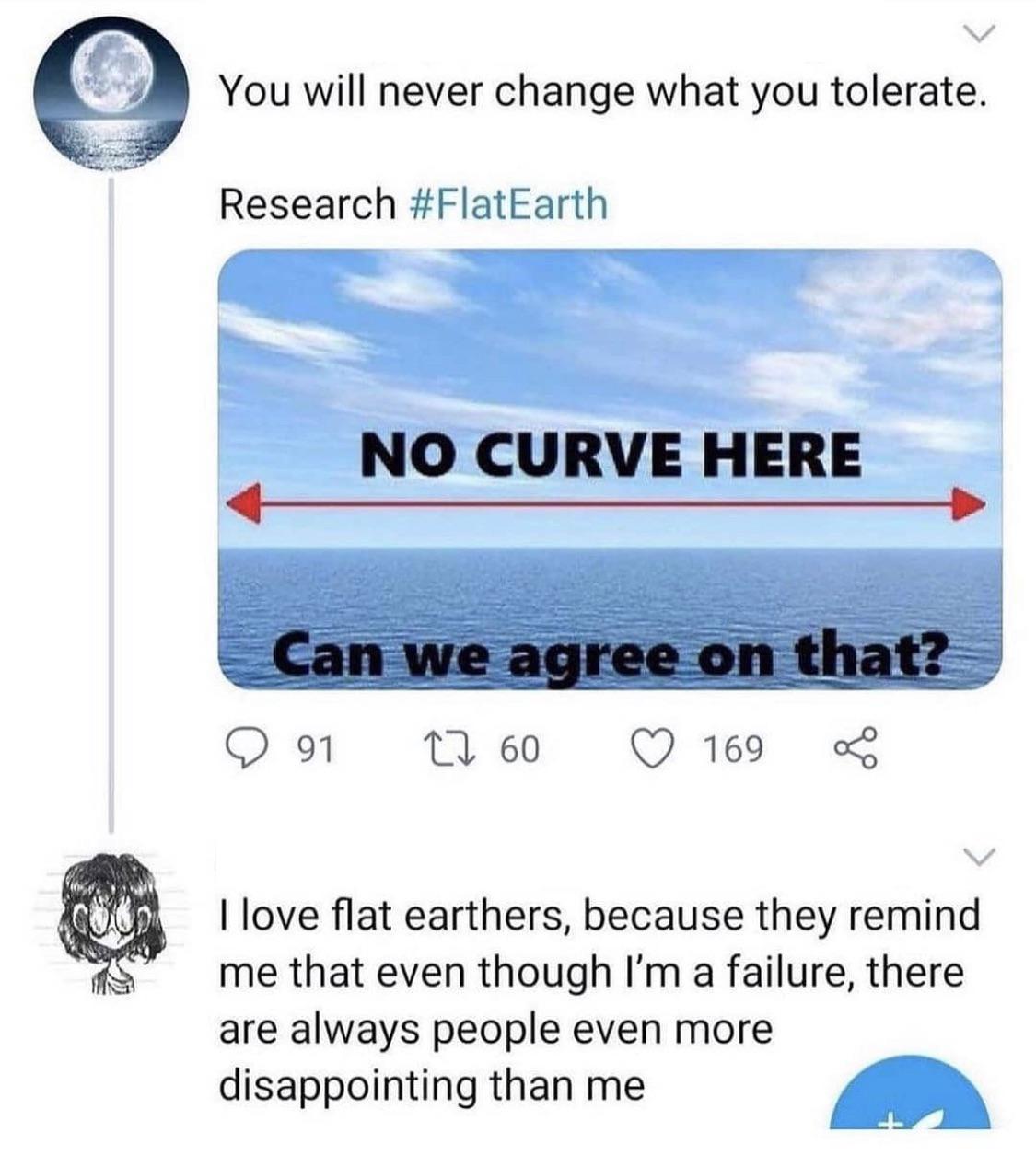A You will never change what you tolerate Research FlatEarth love flat earthers because they remind me that even though Im a failure there are always people even more disappointing than me