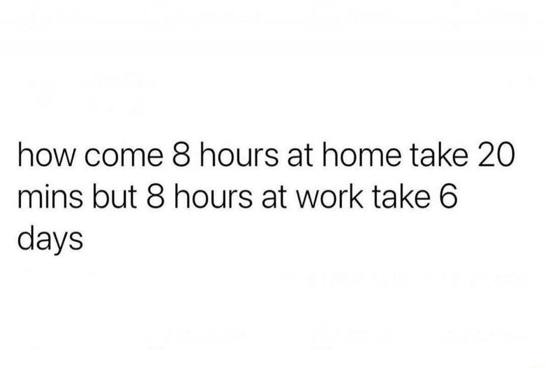 how come 8 hours at home take 20 mins but 8 hours at work take 6 days