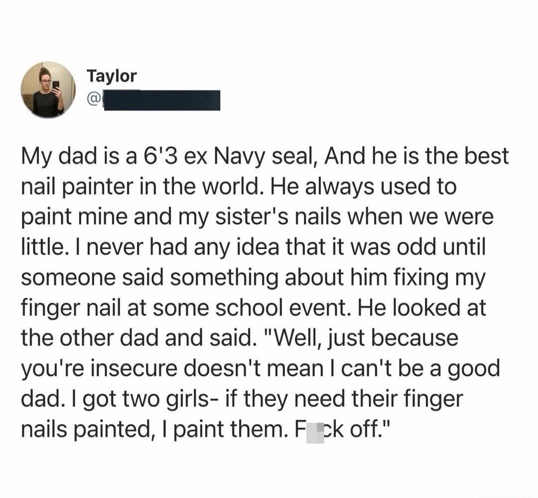 My dad is a 6'3 ex Navy seal, And he is the best nail painter in the world. He always used to paint mine and my sister's nails when we were little. I never had any idea that it was odd until someone said something about him fixing my finger nail at some school event. He looked at the other dad and said. 'Well, just because you're insecure doesn't m