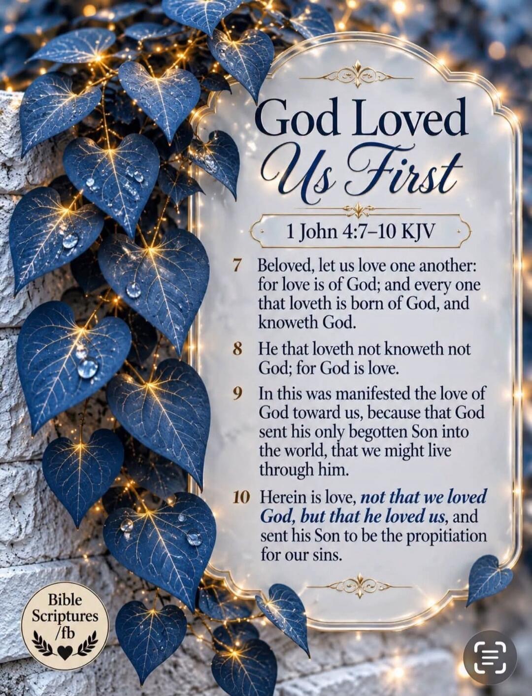 God Loved Us First
1 John 4:7-10 KJV
7 Beloved, let us love one another: for love is of God; and every one that loveth is born of God, and knoweth God.
8 He that loveth not knoweth not God; for God is love.
9 In this was manifested the love of God toward us, because that God sent his only begotten Son into the world, that we might live through him.