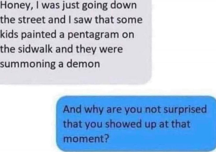 Honey, I was just going down the street and I saw that some kids painted a pentagram on the sidwalk and they were summoning a demon
And why are you not surprised that you showed up at that moment?
