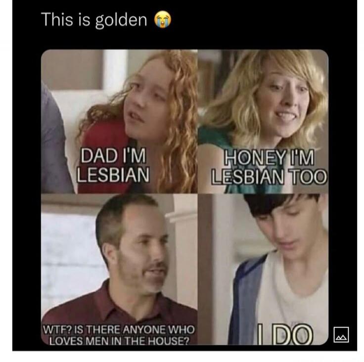 This is golden 😭
DAD I'M LESBIAN
HONEY I'M LESBIAN TOO
WTF? IS THERE ANYONE WHO LOVES MEN IN THE HOUSE?
I DO