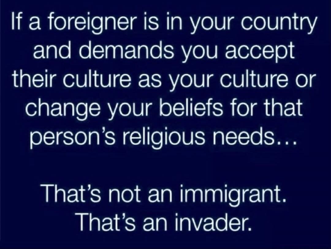 If a foreigner is in your country and demands you accept their culture as your culture or change your beliefs for that person's religious needs... That's not an immigrant. That's an invader.