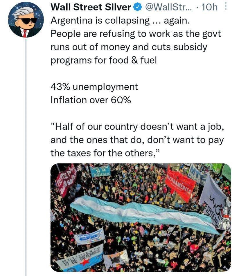 Wall Street Silver WallStr 10h Argentina is collapsing again People are refusing to work as the govt runs out of money and cuts subsidy programs for food fuel 43 unemployment Inflation over 60 Half of our country doesnt want a job and the ones that do dont want to pay the taxes for the others