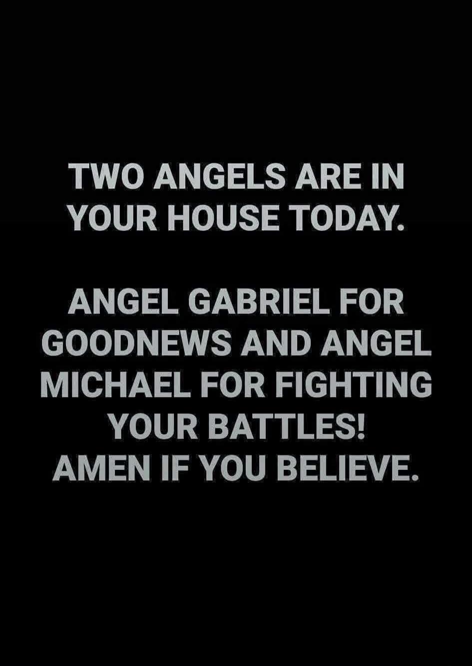 TWO ANGELS ARE IN YOUR HOUSE TODAY.
ANGEL GABRIEL FOR GOODNEWS AND ANGEL MICHAEL FOR FIGHTING YOUR BATTLES! AMEN IF YOU BELIEVE.