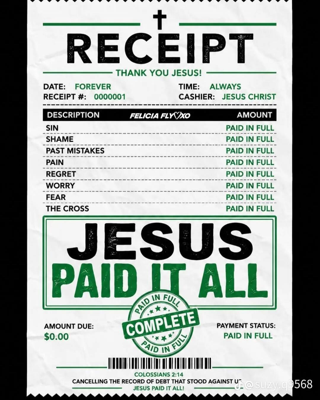 RECEIPT THANK YOU JESUS! DATE: FOREVER TIME: ALWAYS RECEIPT #: 000001 CASHIER: JESUS CHRIST DESCRIPTION FELICIA FLYXO AMOUNT SIN PAID IN FULL SHAME PAID IN FULL PAST MISTAKES PAID IN FULL PAIN PAID IN FULL REGRET PAID IN FULL WORRY PAID IN FULL FEAR PAID IN FULL THE CROSS PAID IN FULL JESUS PAID IT ALL PAID IN FULL COMPLETE PAID IN FULL AMOUNT DUE: