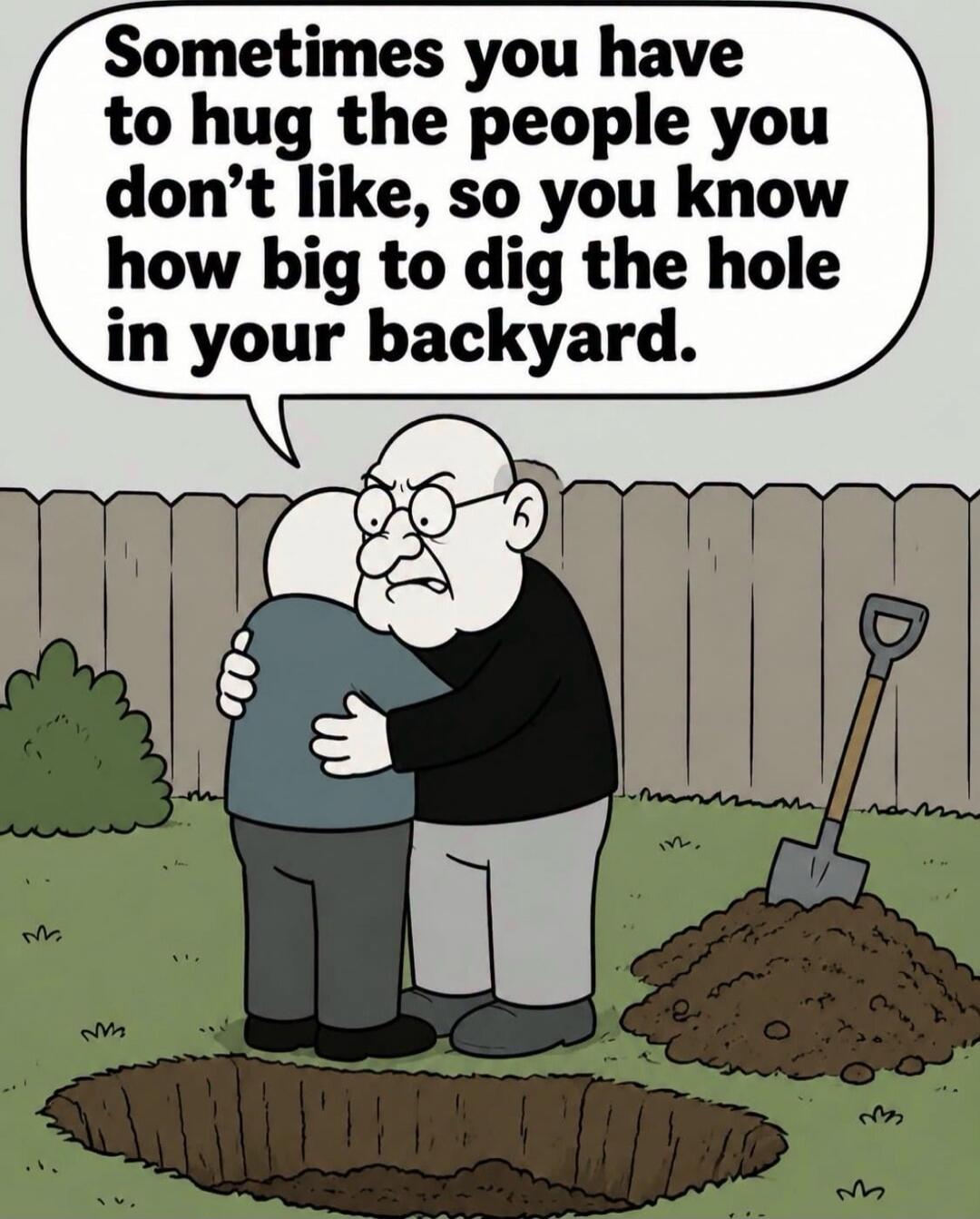 Sometimes you have to hug the people you don't like, so you know how big to dig the hole in your backyard.