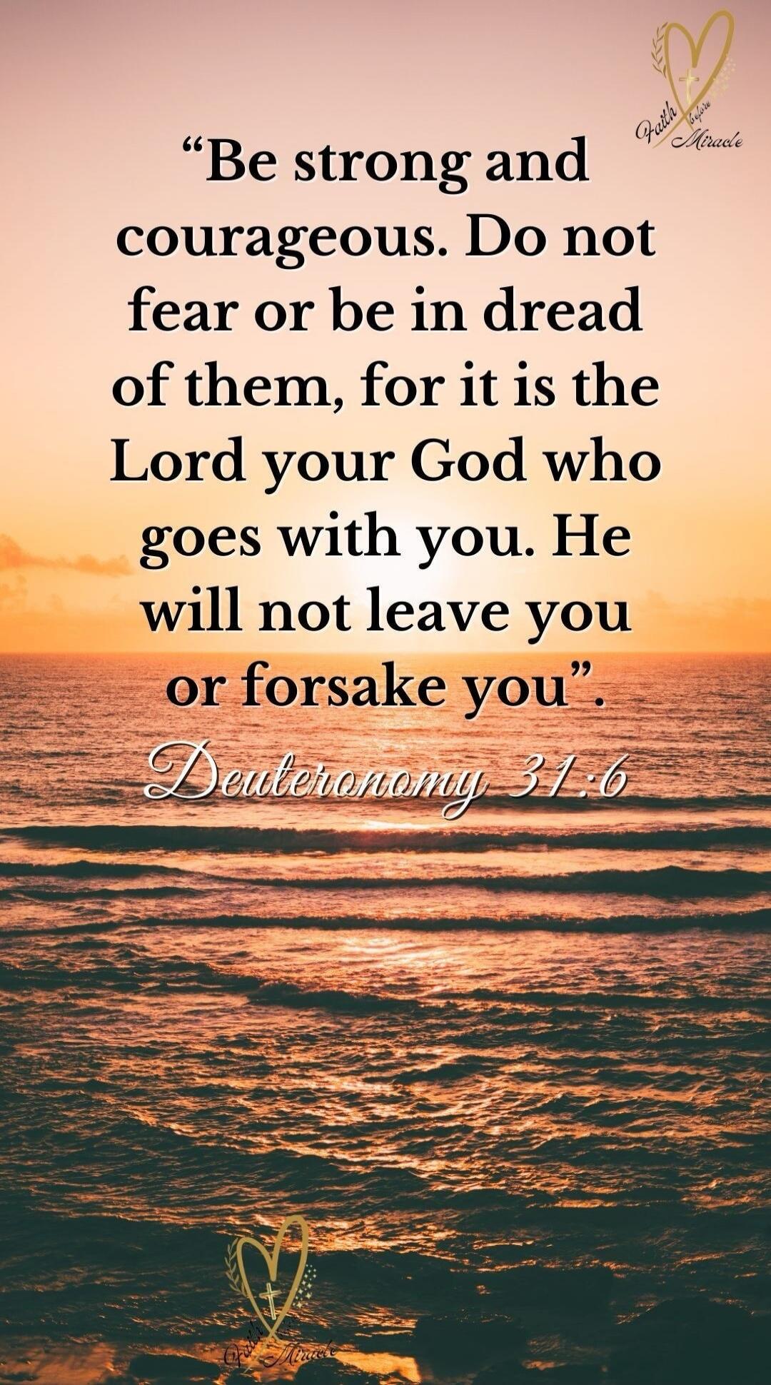 Be strong and courageous. Do not fear or be in dread of them, for it is the Lord your God who goes with you. He will not leave you or forsake you. Deuteronomy 31:6. Faith before Miracle.