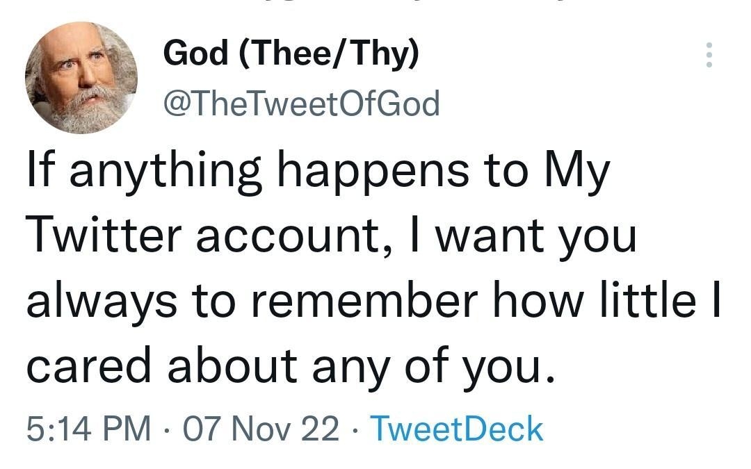 God TheeThy TheTweetOfGod If anything happens to My Twitter account want you always to remember how little cared about any of you 514 PM 07 Nov 22 TweetDeck 1370 Retweets 110 Quote Tweets 148K Likes