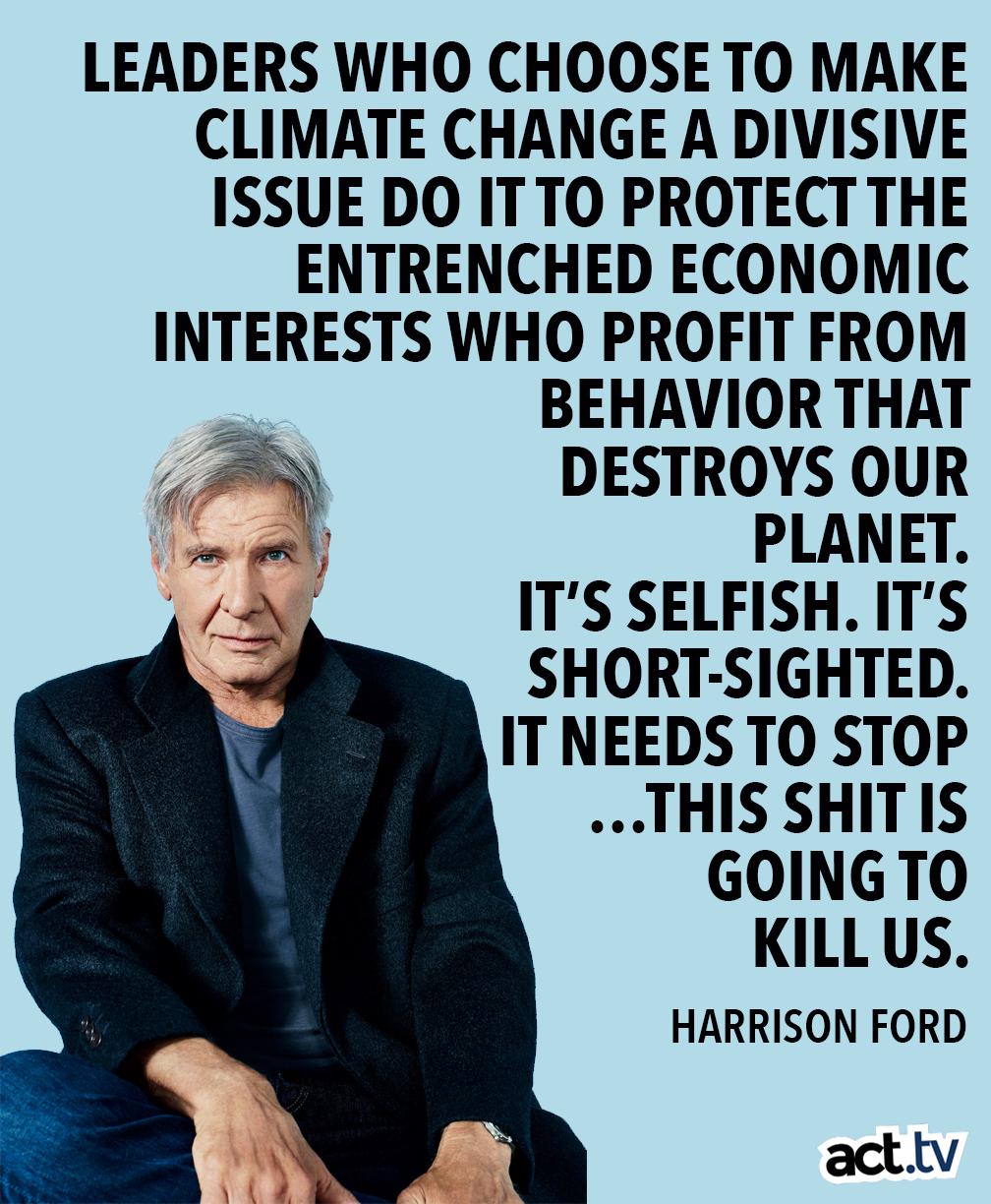 LEADERS WHO CHOOSE TO MAKE CLIMATE CHANGE A DIVISIVE ISSUE DO ITTO PROTECT THE ENTRENCHED ECONOMIC INTERESTS WHO PROFIT FROM BEHAVIOR THAT 7 DESTROYS OUR PLANET 2 ITS SELFISH ITS SHORT SIGHTED IT NEEDS TO STOP THIS SHITIS GOINGTO KILL US HARRISON FORD acttv