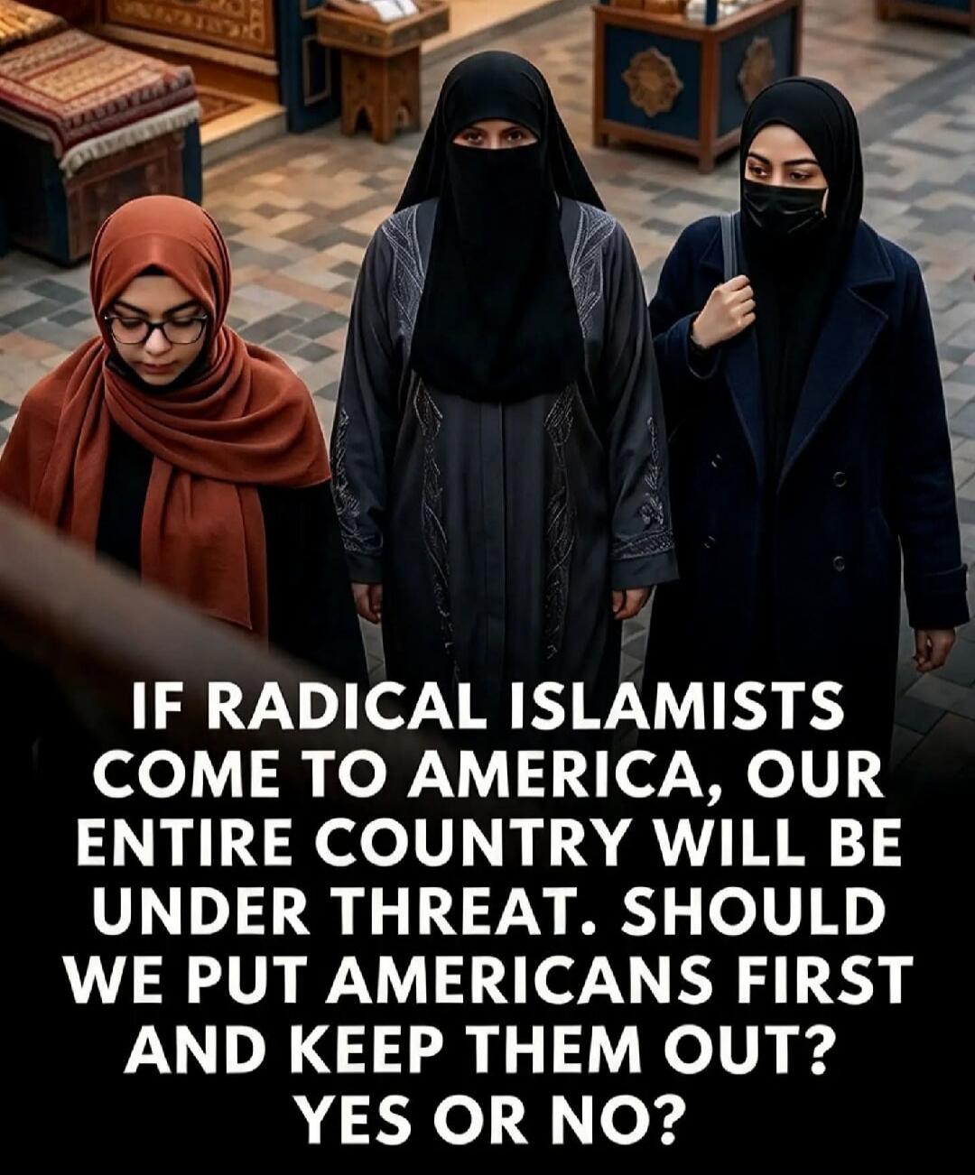 IF RADICAL ISLAMISTS COME TO AMERICA, OUR ENTIRE COUNTRY WILL BE UNDER THREAT. SHOULD WE PUT AMERICANS FIRST AND KEEP THEM OUT? YES OR NO?