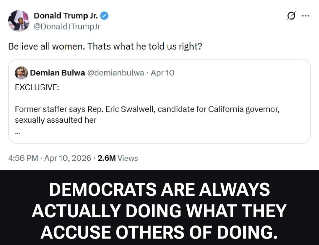 Donald Trump Jr. @DonaldJTrumpJr: Believe all women. That's what he told us right? Demian Bulwa @demianbulwa · Apr 10 EXCLUSIVE: Former staffer says Rep. Eric Swalwell, candidate for California governor, sexually assaulted her. DEMOCRATS ARE ALWAYS ACTUALLY DOING WHAT THEY ACCUSE OTHERS OF DOING.
