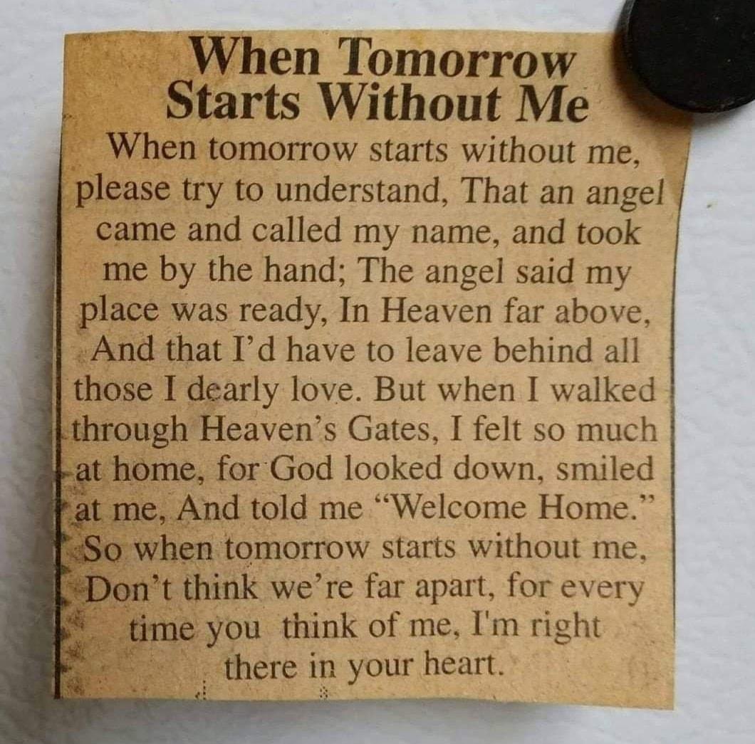 When Tomorrow Starts Without Me When tomorrow starts without me please try to understand That an angel came and called my name and took me by the hand The angel said my place was ready In Heaven far above And that Id have to leave behind all those I dearly love But when I walked Lthrough Heavens Gates I felt so much rat home for God looked down smiled Pat me And told me Welcome Home when tomorrow 