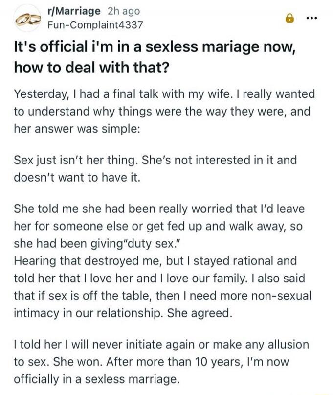 It's official i'm in a sexless marriage now, how to deal with that?
Yesterday, I had a final talk with my wife. I really wanted to understand why things were the way they were, and her answer was simple:
Sex just isn't her thing. She's not interested in it and doesn't want to have it.
She told me she had been really worried that I'd leave her for s