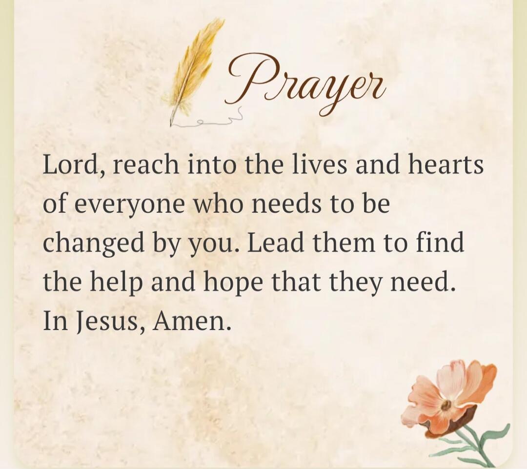 Prayer Lord, reach into the lives and hearts of everyone who needs to be changed by you. Lead them to find the help and hope that they need. In Jesus, Amen.