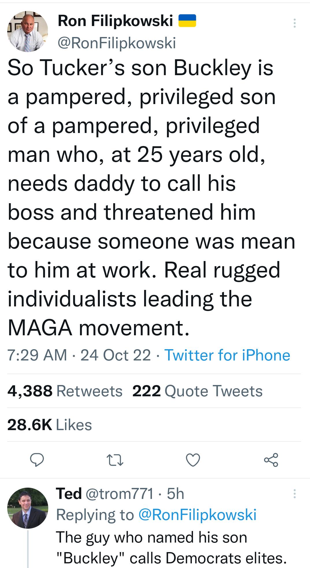 Ron Filipkowski Wy RonFilipkowski So Tuckers son Buckley is a pampered privileged son of a pampered privileged man who at 25 years old needs daddy to call his boss and threatened him because someone was mean to him at work Real rugged individualists leading the MAGA movement 729 AM 24 Oct 22 Twitter for iPhone 4388 Retweets 222 Quote Tweets 286K Likes Q o O Ted trom771 5h Replying to RonFilipkowsk